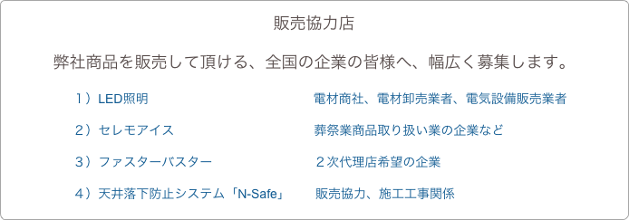 販売協力店
弊社商品を販売して頂ける、全国の企業の皆様へ、幅広く募集します。
　　　　　１）LED照明　　　　　　　　　　　　　電材商社、電材卸売業者、電気設備販売業者　　　　　２）セレモアイス　　　　　　　　　　　葬祭業商品取り扱い業の企業など
　　　　　３）ファスターバスター　　　　　　　　２次代理店希望の企業
　　　　　４）天井落下防止システム「N-Safe」　　販売協力、施工工事関係