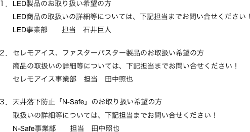 
　　　１．LED製品のお取り扱い希望の方　　　　　LED商品の取扱いの詳細等については、下記担当までお問い合せください！
　　　　　LED事業部　　担当　石井巨人

　　　２．セレモアイス、ファスターバスター製品のお取扱い希望の方　　　　　商品の取扱いの詳細等については、下記担当までお問い合せください！
　　　　　セレモアイス事業部　担当　田中照也

　　　３．天井落下防止「N-Safe」のお取り扱い希望の方
　　　　　取扱いの詳細等については、下記担当までお問い合せください！
　　　　　N-Safe事業部　　担当　田中照也