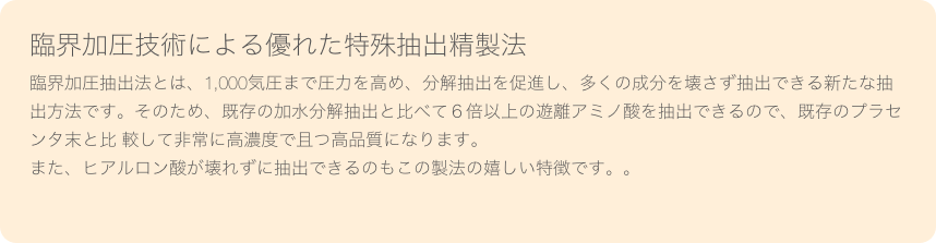 臨界加圧技術による優れた特殊抽出精製法臨界加圧抽出法とは、1,000気圧まで圧力を高め、分解抽出を促進し、多くの成分を壊さず抽出できる新たな抽出方法です。そのため、既存の加水分解抽出と比べて６倍以上の遊離アミノ酸を抽出できるので、既存のプラセンタ末と比 較して非常に高濃度で且つ高品質になります。また、ヒアルロン酸が壊れずに抽出できるのもこの製法の嬉しい特徴です。。