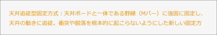 天井追従型固定方式：天井ボードと一体である野縁（Mバー）に強固に固定し、天井の動きに追従。衝突や脱落を根本的に起こらないようにした新しい固定方式。
