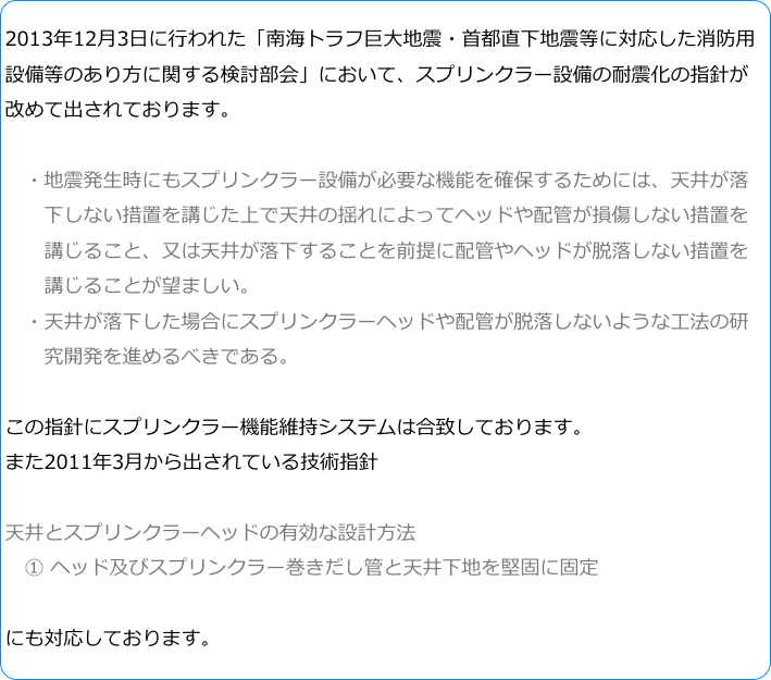 2013年12月3日に行われた「南海トラフ巨大地震・首都直下地震等に対応した消防用設備等のあり方に関する検討部会」において、スプリンクラー設備の耐震化の指針が改めて出されております。　・地震発生時にもスプリンクラー設備が必要な機能を確保するためには、天井が落
　　下しない措置を講じた上で天井の揺れによってヘッドや配管が損傷しない措置を
　　講じること、又は天井が落下することを前提に配管やヘッドが脱落しない措置を
　　講じることが望ましい。　・天井が落下した場合にスプリンクラーヘッドや配管が脱落しないような工法の研
　　究開発を進めるべきである。この指針にスプリンクラー機能維持システムは合致しております。また2011年3月から出されている技術指針天井とスプリンクラーヘッドの有効な設計方法　① ヘッド及びスプリンクラー巻きだし管と天井下地を堅固に固定

にも対応しております。