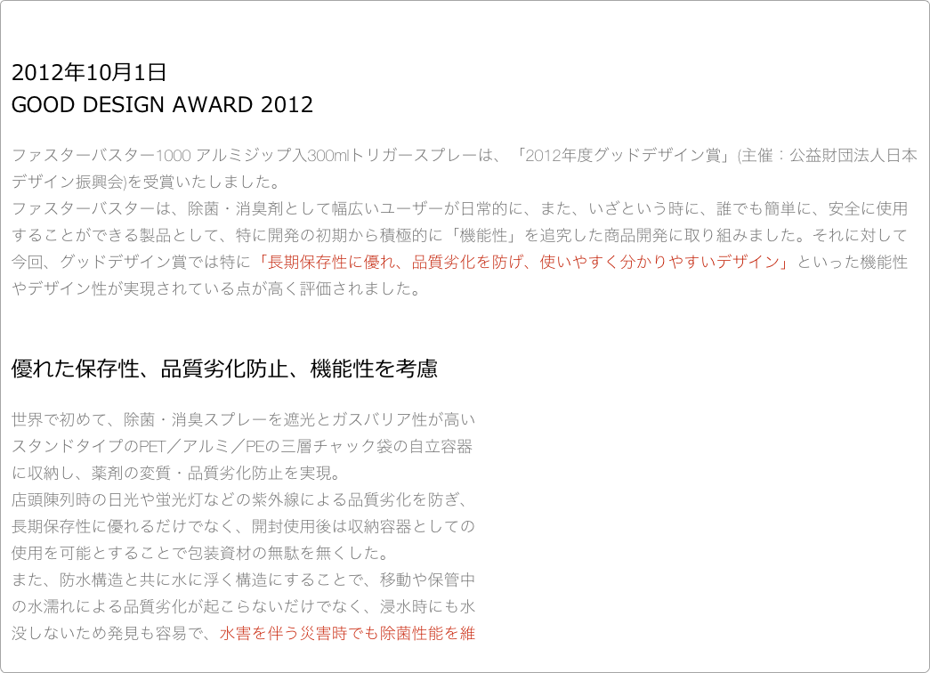 

2012年10月1日
GOOD DESIGN AWARD 2012　

ファスターバスター1000 アルミジップ入300mlトリガースプレーは、「2012年度グッドデザイン賞」(主催：公益財団法人日本デザイン振興会)を受賞いたしました。 ファスターバスターは、除菌・消臭剤として幅広いユーザーが日常的に、また、いざという時に、誰でも簡単に、安全に使用することができる製品として、特に開発の初期から積極的に「機能性」を追究した商品開発に取り組みました。それに対して今回、グッドデザイン賞では特に「長期保存性に優れ、品質劣化を防げ、使いやすく分かりやすいデザイン」といった機能性やデザイン性が実現されている点が高く評価されました。


優れた保存性、品質劣化防止、機能性を考慮

世界で初めて、除菌・消臭スプレーを遮光とガスバリア性が高い
スタンドタイプのPET／アルミ／PEの三層チャック袋の自立容器
に収納し、薬剤の変質・品質劣化防止を実現。
店頭陳列時の日光や蛍光灯などの紫外線による品質劣化を防ぎ、
長期保存性に優れるだけでなく、開封使用後は収納容器としての
使用を可能とすることで包装資材の無駄を無くした。
また、防水構造と共に水に浮く構造にすることで、移動や保管中
の水濡れによる品質劣化が起こらないだけでなく、浸水時にも水
没しないため発見も容易で、水害を伴う災害時でも除菌性能を維
持し機能を発揮することで、災害用備蓄品への対応もできるよう
配慮した。
