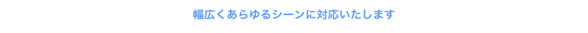 幅広くあらゆるシーンに対応いたします