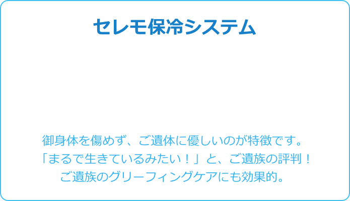 セレモ保冷システム





御身体を傷めず、ご遺体に優しいのが特徴です。 
「まるで生きているみたい！」と、ご遺族の評判！
ご遺族のグリーフィングケアにも効果的。