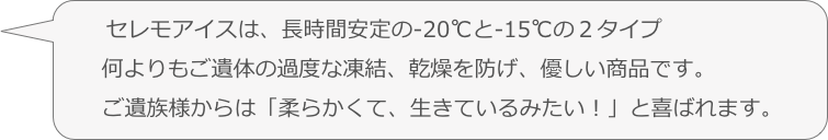 　　セレモアイスは、長時間安定の-20℃と-15℃の２タイプ
　　何よりもご遺体の過度な凍結、乾燥を防げ、優しい商品です。
　　ご遺族様からは「柔らかくて、生きているみたい！」と喜ばれます。