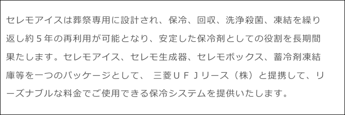 セレモアイスは葬祭専用に設計され、保冷、回収、洗浄殺菌、凍結を繰り返し約５年の再利用が可能となり、安定した保冷剤としての役割を長期間果たします。セレモアイス、セレモ生成器、セレモボックス、蓄冷剤凍結庫等を一つのパッケージとして、 三菱ＵＦＪリース（株）と提携して、リーズナブルな料金でご使用できる保冷システムを提供いたします。 貴社の事業規模、使用環境に応じた効果的な提案をいたします。