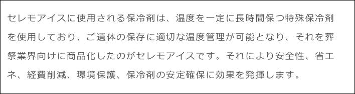 セレモアイスに使用される保冷剤は、温度を一定に長時間保つ特殊保冷剤を使用しており、ご遺体の保存に適切な温度管理が可能となり、それを葬祭業界向けに商品化したのがセレモアイスです。それにより安全性、省エネ、経費削減、環境保護、保冷剤の安定確保に効果を発揮します。