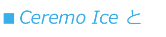 ■ Ceremo Ice とは？