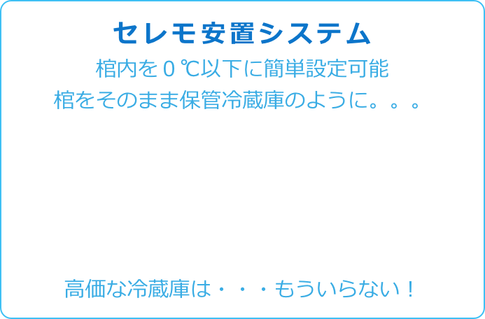 
セレモ安置システム 
棺内を０℃以下に簡単設定可能
棺をそのまま保管冷蔵庫のように。。。





高価な冷蔵庫は・・・もういらない！