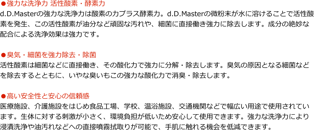 ●強力な洗浄力 活性酸素・酵素力d.D.Masterの強力な洗浄力は酸素の力プラス酵素力。d.D.Masterの微粉末が水に溶けることで活性酸素を発生、この活性酸素が油分など頑固な汚れや、細菌に直接働き強力に除去します。成分の絶妙な配合による洗浄効果は強力です。
●臭気・細菌を強力除去・除菌活性酸素は細菌などに直接働き、その酸化力で強力に分解・除去します。臭気の原因となる細菌などを除去するとともに、いやな臭いもこの強力な酸化力で消臭・除去します。
●高い安全性と安心の信頼感医療施設、介護施設をはじめ食品工場、学校、温浴施設、交通機関などで幅広い用途で使用されています。生体に対する刺激が小さく、環境負担が低いため安心して使用できます。強力な洗浄力により浸漬洗浄や油汚れなどへの直接噴霧拭取りが可能で、手肌に触れる機会を低減できます。
