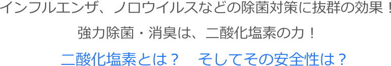 インフルエンザ、ノロウイルスなどの除菌対策に抜群の効果！
強力除菌・消臭は、二酸化塩素の力！
二酸化塩素とは？　そしてその安全性は？

