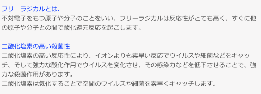 フリーラジカルとは、不対電子をもつ原子や分子のことをいい、フリーラジカルは反応性がとても高く、すぐに他の原子や分子との間で酸化還元反応を起こします。

二酸化塩素の高い殺菌性
二酸化塩素の高い反応性により、イオンよりも素早い反応でウイルスや細菌などをキャッチ、そして強力な酸化作用でウイルスを変化させ、その感染力などを低下させることで、強力な殺菌作用があります。二酸化塩素は気化することで空間のウイルスや細菌を素早くキャッチします。
