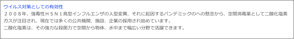 ウイルス対策としての有効性２００８年、強毒性Ｈ５Ｎ１鳥型インフルエンザの人型変異、それに起因するパンデミックのへの懸念から、空間消毒薬として二酸化塩素ガスが注目され、現在では多くの公共機関、施設、企業の採用され始めています。
二酸化塩素は、その強力な殺菌力で空間から物体、水中まで幅広い分野で活躍できます。