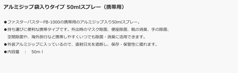 アルミジップ袋入りタイプ 50mlスプレー（携帯用）
●ファスターバスターFB-1000の携帯用のアルミジップ入り50mlスプレー。●持ち運びに便利な携帯タイプです。外出時のマスク除菌、便座除菌、靴の消臭、手の除菌、
　空間除菌や、海外旅行など携帯しやすくいつでも除菌・消臭に活用できます。●外装アルミジップに入っているので、直射日光を遮断し、保存・保管性に優れます。●内容量　：　50ｍｌ