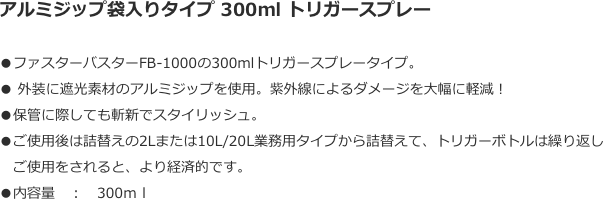 アルミジップ袋入りタイプ 300ml トリガースプレー
●ファスターバスターFB-1000の300mlトリガースプレータイプ。● 外装に遮光素材のアルミジップを使用。紫外線によるダメージを大幅に軽減！●保管に際しても斬新でスタイリッシュ。●ご使用後は詰替えの2Lまたは10L/20L業務用タイプから詰替えて、トリガーボトルは繰り返し
　ご使用をされると、より経済的です。●内容量　：　300ｍｌ
