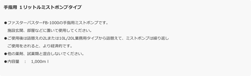 手指用 １リットルミストポンプタイプ
●ファスターバスターFB-1000の手指用ミストポンプです。
　施設玄関、部屋などに置いて使用してください。●ご使用後は詰替えの2Lまたは10L/20L業務用タイプから詰替えて、ミストポンプは繰り返し
　ご使用をされると、より経済的です。●他の薬剤、試薬類と混合しないでください。●内容量　：　1,000ｍｌ