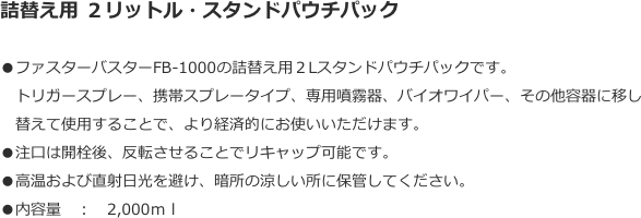 詰替え用 ２リットル・スタンドパウチパック
●ファスターバスターFB-1000の詰替え用２Lスタンドパウチパックです。
　トリガースプレー、携帯スプレータイプ、専用噴霧器、バイオワイパー、その他容器に移し
　替えて使用することで、より経済的にお使いいただけます。●注口は開栓後、反転させることでリキャップ可能です。  ●高温および直射日光を避け、暗所の涼しい所に保管してください。●内容量　：　2,000ｍｌ

