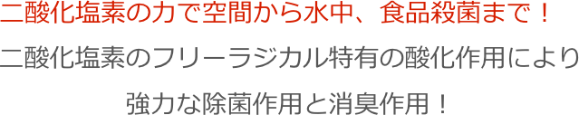 二酸化塩素の力で空間から水中、食品殺菌まで！
二酸化塩素のフリーラジカル特有の酸化作用により
強力な除菌作用と消臭作用！