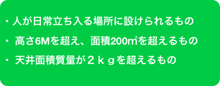 ・人が日常立ち入る場所に設けられるもの
・ 高さ6Mを超え、面積200㎡を超えるもの
・ 天井面積質量が２ｋｇを超えるもの