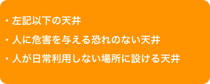 ・左記以下の天井・人に危害を与える恐れのない天井・人が日常利用しない場所に設ける天井