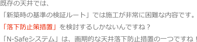 既存の天井では、
「新築時の基準の検証ルート」では施工が非常に困難な内容です。
「落下防止策措置」を検討するしかないんですね？
「N-Safeシステム」は、画期的な天井落下防止措置の一つですね！
