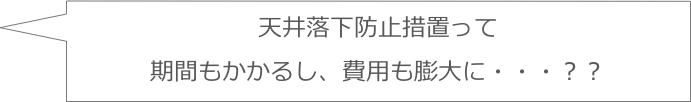 天井落下防止措置って
期間もかかるし、費用も膨大に・・・？？