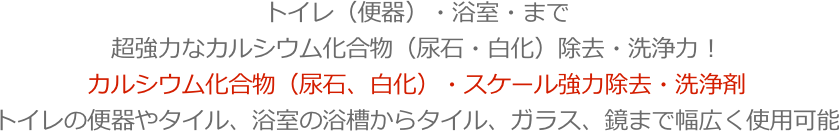 トイレ（便器）・浴室・まで超強力なカルシウム化合物（尿石・白化）除去・洗浄力！カルシウム化合物（尿石、白化）・スケール強力除去・洗浄剤トイレの便器やタイル、浴室の浴槽からタイル、ガラス、鏡まで幅広く使用可能
