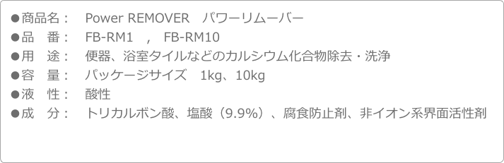 ●商品名：　Power REMOVER　パワーリムーバー●品　番：　FB-RM1　,　FB-RM10●用　途：　便器、浴室タイルなどのカルシウム化合物除去・洗浄●容　量：　パッケージサイズ　1kg、10kg●液　性：　酸性●成　分：　トリカルボン酸、塩酸（9.9％）、腐食防止剤、非イオン系界面活性剤

