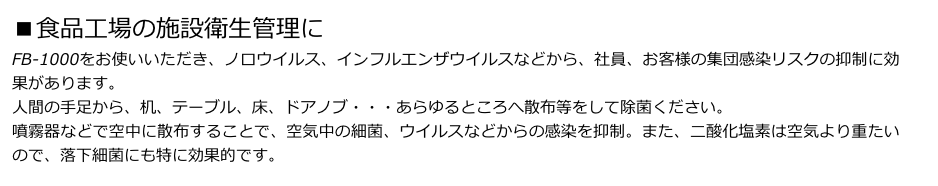 ■食品工場の施設衛生管理に
FB-1000をお使いいただき、ノロウイルス、インフルエンザウイルスなどから、社員、お客様の集団感染リスクの抑制に効果があります。
人間の手足から、机、テーブル、床、ドアノブ・・・あらゆるところへ散布等をして除菌ください。
噴霧器などで空中に散布することで、空気中の細菌、ウイルスなどからの感染を抑制。また、二酸化塩素は空気より重たいので、落下細菌にも特に効果的です。
　